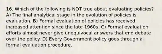 16. Which of the following is NOT true about evaluating policies? A) The final analytical stage in the evolution of policies is evaluation. B) Formal evaluation of policies has received increased attention since the late 1960s. C) Formal evaluation efforts almost never give unequivocal answers that end debate over the policy. D) Every Government policy goes through a formal evaluation procedure.