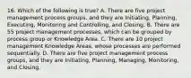 16. Which of the following is true? A. There are five project management process groups, and they are Initiating, Planning, Executing, Monitoring and Controlling, and Closing. B. There are 55 project management processes, which can be grouped by process group or Knowledge Area. C. There are 10 project management Knowledge Areas, whose processes are performed sequentially. D. There are five project management process groups, and they are Initiating, Planning, Managing, Monitoring, and Closing.