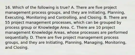 16. Which of the following is true? A. There are five project management process groups, and they are Initiating, Planning, Executing, Monitoring and Controlling, and Closing. B. There are 55 project management processes, which can be grouped by process group or Knowledge Area. C. There are 10 project management Knowledge Areas, whose processes are performed sequentially. D. There are five project management process groups, and they are Initiating, Planning, Managing, Monitoring, and Closing.