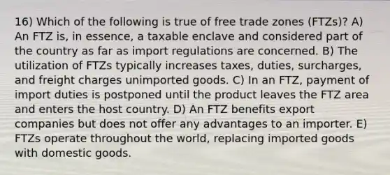 16) Which of the following is true of free trade zones (FTZs)? A) An FTZ is, in essence, a taxable enclave and considered part of the country as far as import regulations are concerned. B) The utilization of FTZs typically increases taxes, duties, surcharges, and freight charges unimported goods. C) In an FTZ, payment of import duties is postponed until the product leaves the FTZ area and enters the host country. D) An FTZ benefits export companies but does not offer any advantages to an importer. E) FTZs operate throughout the world, replacing imported goods with domestic goods.