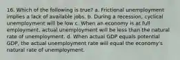 16. Which of the following is true? a. Frictional unemployment implies a lack of available jobs. b. During a recession, cyclical unemployment will be low c. When an economy is at full employment, actual unemployment will be less than the natural rate of unemployment. d. When actual GDP equals potential GDP, the actual unemployment rate will equal the economy's natural rate of unemployment.