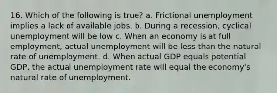 16. Which of the following is true? a. Frictional unemployment implies a lack of available jobs. b. During a recession, cyclical unemployment will be low c. When an economy is at full employment, actual unemployment will be less than the natural rate of unemployment. d. When actual GDP equals potential GDP, the actual unemployment rate will equal the economy's natural rate of unemployment.