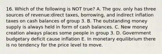 16. Which of the following is NOT true? A. The gov. only has three sources of revenue:direct taxes, borrowing, and indirect inflation taxes on cash balances of group 3. B. The outstanding money supply is always held in form of cash balances. C. New money creation always places some people in group 3. D. Government budgetary deficit cause inflation E. In monetary equilibrium there is no tendency for the price level to move.