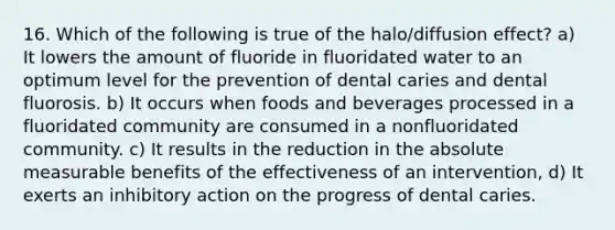 16. Which of the following is true of the halo/diffusion effect? a) It lowers the amount of fluoride in fluoridated water to an optimum level for the prevention of dental caries and dental fluorosis. b) It occurs when foods and beverages processed in a fluoridated community are consumed in a nonfluoridated community. c) It results in the reduction in the absolute measurable benefits of the effectiveness of an intervention, d) It exerts an inhibitory action on the progress of dental caries.