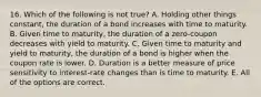 16. Which of the following is not true? A. Holding other things constant, the duration of a bond increases with time to maturity. B. Given time to maturity, the duration of a zero-coupon decreases with yield to maturity. C. Given time to maturity and yield to maturity, the duration of a bond is higher when the coupon rate is lower. D. Duration is a better measure of price sensitivity to interest-rate changes than is time to maturity. E. All of the options are correct.