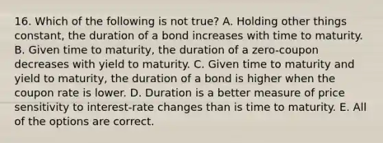 16. Which of the following is not true? A. Holding other things constant, the duration of a bond increases with time to maturity. B. Given time to maturity, the duration of a zero-coupon decreases with yield to maturity. C. Given time to maturity and yield to maturity, the duration of a bond is higher when the coupon rate is lower. D. Duration is a better measure of price sensitivity to interest-rate changes than is time to maturity. E. All of the options are correct.