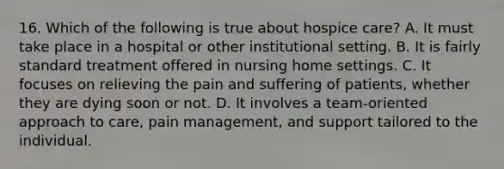 16. Which of the following is true about hospice care? A. It must take place in a hospital or other institutional setting. B. It is fairly standard treatment offered in nursing home settings. C. It focuses on relieving the pain and suffering of patients, whether they are dying soon or not. D. It involves a team-oriented approach to care, pain management, and support tailored to the individual.