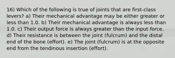 16) Which of the following is true of joints that are first-class levers? a) Their mechanical advantage may be either greater or less than 1.0. b) Their mechanical advantage is always less than 1.0. c) Their output force is always greater than the input force. d) Their resistance is between the joint (fulcrum) and the distal end of the bone (effort). e) The joint (fulcrum) is at the opposite end from the tendinous insertion (effort).