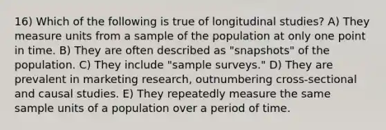 16) Which of the following is true of longitudinal studies? A) They measure units from a sample of the population at only one point in time. B) They are often described as "snapshots" of the population. C) They include "sample surveys." D) They are prevalent in marketing research, outnumbering cross-sectional and causal studies. E) They repeatedly measure the same sample units of a population over a period of time.