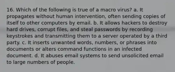 16. Which of the following is true of a macro virus? a. It propagates without human intervention, often sending copies of itself to other computers by email. b. It allows hackers to destroy hard drives, corrupt files, and steal passwords by recording keystrokes and transmitting them to a server operated by a third party. c. It inserts unwanted words, numbers, or phrases into documents or alters command functions in an infected document. d. It abuses email systems to send unsolicited email to large numbers of people.