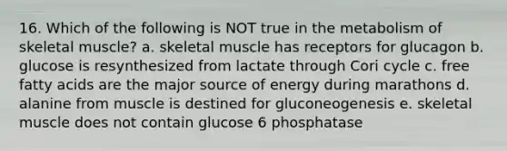 16. Which of the following is NOT true in the metabolism of skeletal muscle? a. skeletal muscle has receptors for glucagon b. glucose is resynthesized from lactate through Cori cycle c. free fatty acids are the major source of energy during marathons d. alanine from muscle is destined for gluconeogenesis e. skeletal muscle does not contain glucose 6 phosphatase