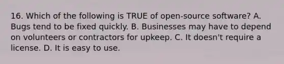 16. Which of the following is TRUE of open-source software? A. Bugs tend to be fixed quickly. B. Businesses may have to depend on volunteers or contractors for upkeep. C. It doesn't require a license. D. It is easy to use.