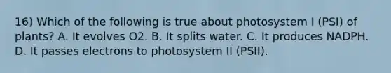 16) Which of the following is true about photosystem I (PSI) of plants? A. It evolves O2. B. It splits water. C. It produces NADPH. D. It passes electrons to photosystem II (PSII).