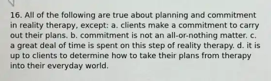 16. All of the following are true about planning and commitment in reality therapy, except:​ a. ​clients make a commitment to carry out their plans. b. ​commitment is not an all-or-nothing matter. c. ​a great deal of time is spent on this step of reality therapy. d. ​it is up to clients to determine how to take their plans from therapy into their everyday world.