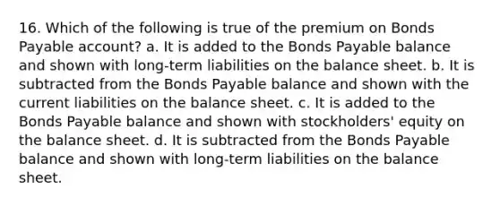 16. Which of the following is true of the premium on Bonds Payable account? a. It is added to the Bonds Payable balance and shown with long-term liabilities on the balance sheet. b. It is subtracted from the Bonds Payable balance and shown with the current liabilities on the balance sheet. c. It is added to the Bonds Payable balance and shown with stockholders' equity on the balance sheet. d. It is subtracted from the Bonds Payable balance and shown with long-term liabilities on the balance sheet.