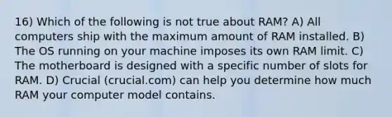 16) Which of the following is not true about RAM? A) All computers ship with the maximum amount of RAM installed. B) The OS running on your machine imposes its own RAM limit. C) The motherboard is designed with a specific number of slots for RAM. D) Crucial (crucial.com) can help you determine how much RAM your computer model contains.