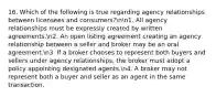 16. Which of the following is true regarding agency relationships between licensees and consumers?nn1. All agency relationships must be expressly created by written agreements.n2. An open listing agreement creating an agency relationship between a seller and broker may be an oral agreement.n3. If a broker chooses to represent both buyers and sellers under agency relationships, the broker must adopt a policy appointing designated agents.n4. A broker may not represent both a buyer and seller as an agent in the same transaction.