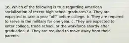 16. Which of the following is true regarding American socialization of recent high school graduates? a. They are expected to take a year "off" before college. b. They are required to serve in the military for one year. c. They are expected to enter college, trade school, or the workforce shortly after graduation. d. They are required to move away from their parents.