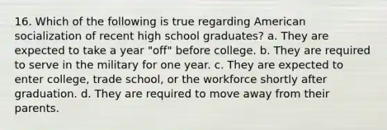 16. Which of the following is true regarding American socialization of recent high school graduates? a. They are expected to take a year "off" before college. b. They are required to serve in the military for one year. c. They are expected to enter college, trade school, or the workforce shortly after graduation. d. They are required to move away from their parents.