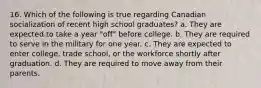 16. Which of the following is true regarding Canadian socialization of recent high school graduates? a. They are expected to take a year "off" before college. b. They are required to serve in the military for one year. c. They are expected to enter college, trade school, or the workforce shortly after graduation. d. They are required to move away from their parents.