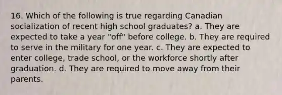 16. Which of the following is true regarding Canadian socialization of recent high school graduates? a. They are expected to take a year "off" before college. b. They are required to serve in the military for one year. c. They are expected to enter college, trade school, or the workforce shortly after graduation. d. They are required to move away from their parents.