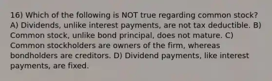 16) Which of the following is NOT true regarding common stock? A) Dividends, unlike interest payments, are not tax deductible. B) Common stock, unlike bond principal, does not mature. C) Common stockholders are owners of the firm, whereas bondholders are creditors. D) Dividend payments, like interest payments, are fixed.