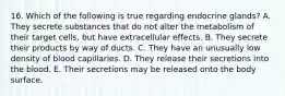 16. Which of the following is true regarding endocrine glands? A. They secrete substances that do not alter the metabolism of their target cells, but have extracellular effects. B. They secrete their products by way of ducts. C. They have an unusually low density of blood capillaries. D. They release their secretions into the blood. E. Their secretions may be released onto the body surface.