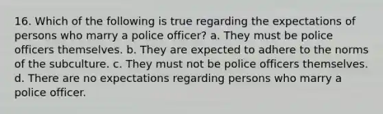 16. Which of the following is true regarding the expectations of persons who marry a police officer? a. They must be police officers themselves. b. They are expected to adhere to the norms of the subculture. c. They must not be police officers themselves. d. There are no expectations regarding persons who marry a police officer.