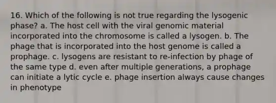 16. Which of the following is not true regarding the lysogenic phase? a. The host cell with the viral genomic material incorporated into the chromosome is called a lysogen. b. The phage that is incorporated into the host genome is called a prophage. c. lysogens are resistant to re-infection by phage of the same type d. even after multiple generations, a prophage can initiate a lytic cycle e. phage insertion always cause changes in phenotype