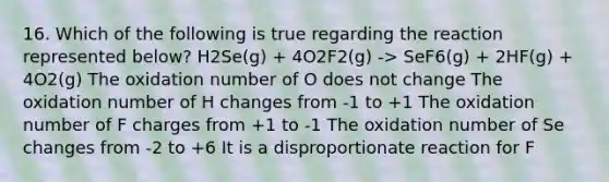 16. Which of the following is true regarding the reaction represented below? H2Se(g) + 4O2F2(g) -> SeF6(g) + 2HF(g) + 4O2(g) The oxidation number of O does not change The oxidation number of H changes from -1 to +1 The oxidation number of F charges from +1 to -1 The oxidation number of Se changes from -2 to +6 It is a disproportionate reaction for F