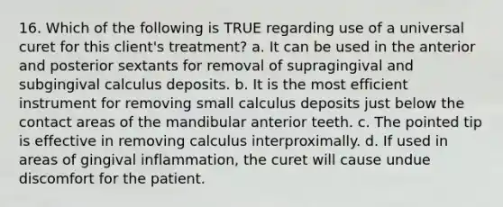 16. Which of the following is TRUE regarding use of a universal curet for this client's treatment? a. It can be used in the anterior and posterior sextants for removal of supragingival and subgingival calculus deposits. b. It is the most efficient instrument for removing small calculus deposits just below the contact areas of the mandibular anterior teeth. c. The pointed tip is effective in removing calculus interproximally. d. If used in areas of gingival inflammation, the curet will cause undue discomfort for the patient.