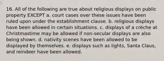 16. All of the following are true about religious displays on public property EXCEPT a. court cases over these issues have been ruled upon under the establishment clause. b. religious displays have been allowed in certain situations. c. displays of a crèche at Christmastime may be allowed if non-secular displays are also being shown. d. nativity scenes have been allowed to be displayed by themselves. e. displays such as lights, Santa Claus, and reindeer have been allowed.