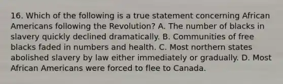 16. Which of the following is a true statement concerning African Americans following the Revolution? A. The number of blacks in slavery quickly declined dramatically. B. Communities of free blacks faded in numbers and health. C. Most northern states abolished slavery by law either immediately or gradually. D. Most African Americans were forced to flee to Canada.