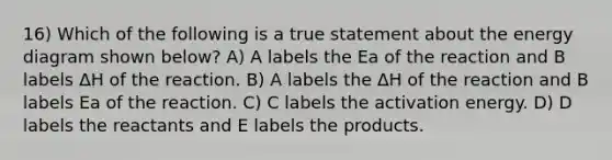 16) Which of the following is a true statement about the energy diagram shown below? A) A labels the Ea of the reaction and B labels ΔH of the reaction. B) A labels the ΔH of the reaction and B labels Ea of the reaction. C) C labels the activation energy. D) D labels the reactants and E labels the products.