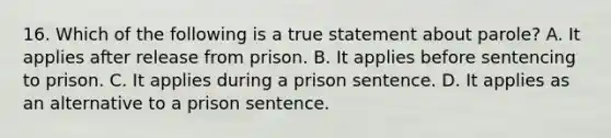 16. Which of the following is a true statement about parole? A. It applies after release from prison. B. It applies before sentencing to prison. C. It applies during a prison sentence. D. It applies as an alternative to a prison sentence.