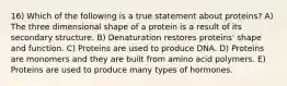 16) Which of the following is a true statement about proteins? A) The three dimensional shape of a protein is a result of its secondary structure. B) Denaturation restores proteins' shape and function. C) Proteins are used to produce DNA. D) Proteins are monomers and they are built from amino acid polymers. E) Proteins are used to produce many types of hormones.