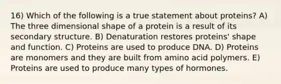 16) Which of the following is a true statement about proteins? A) The three dimensional shape of a protein is a result of its secondary structure. B) Denaturation restores proteins' shape and function. C) Proteins are used to produce DNA. D) Proteins are monomers and they are built from amino acid polymers. E) Proteins are used to produce many types of hormones.