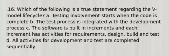 .16. Which of the following is a true statement regarding the V-model lifecycle? a. Testing involvement starts when the code is complete b. The test process is integrated with the development process c. The software is built in increments and each increment has activities for requirements, design, build and test d. All activities for development and test are completed sequentially