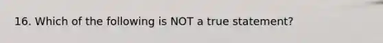 16. Which of the following is NOT a true statement?