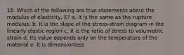 16. Which of the following are true statements about the modulus of elasticity, E? a. It is the same as the rupture modulus. b. It is the slope of the stress-strain diagram in the linearly elastic region c. It is the ratio of stress to volumetric strain d. Its value depends only on the temperature of the material e. It is dimensionless