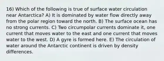 16) Which of the following is true of surface water circulation near Antarctica? A) It is dominated by water flow directly away from the polar region toward the north. B) The surface ocean has no strong currents. C) Two circumpolar currents dominate it, one current that moves water to the east and one current that moves water to the west. D) A gyre is formed here. E) The circulation of water around the Antarctic continent is driven by density differences.