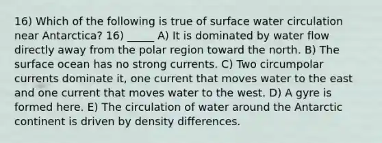 16) Which of the following is true of surface water circulation near Antarctica? 16) _____ A) It is dominated by water flow directly away from the polar region toward the north. B) The surface ocean has no strong currents. C) Two circumpolar currents dominate it, one current that moves water to the east and one current that moves water to the west. D) A gyre is formed here. E) The circulation of water around the Antarctic continent is driven by density differences.