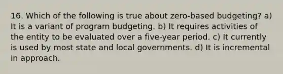 16. Which of the following is true about zero-based budgeting? a) It is a variant of program budgeting. b) It requires activities of the entity to be evaluated over a five-year period. c) It currently is used by most state and local governments. d) It is incremental in approach.