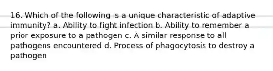 16. Which of the following is a unique characteristic of adaptive immunity? a. Ability to fight infection b. Ability to remember a prior exposure to a pathogen c. A similar response to all pathogens encountered d. Process of phagocytosis to destroy a pathogen