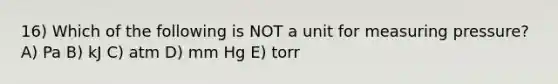 16) Which of the following is NOT a unit for measuring pressure? A) Pa B) kJ C) atm D) mm Hg E) torr