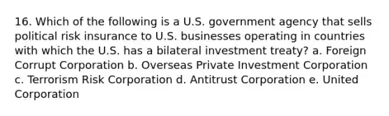 16. Which of the following is a U.S. government agency that sells political risk insurance to U.S. businesses operating in countries with which the U.S. has a bilateral investment treaty? a. Foreign Corrupt Corporation b. Overseas Private Investment Corporation c. Terrorism Risk Corporation d. Antitrust Corporation e. United Corporation