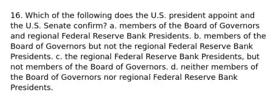 16. Which of the following does the U.S. president appoint and the U.S. Senate confirm? a. members of the Board of Governors and regional Federal Reserve Bank Presidents. b. members of the Board of Governors but not the regional Federal Reserve Bank Presidents. c. the regional Federal Reserve Bank Presidents, but not members of the Board of Governors. d. neither members of the Board of Governors nor regional Federal Reserve Bank Presidents.