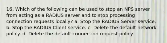 16. Which of the following can be used to stop an NPS server from acting as a RADIUS server and to stop processing connection requests locally? a. Stop the RADIUS Server service. b. Stop the RADIUS Client service. c. Delete the default network policy. d. Delete the default connection request policy.