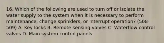 16. Which of the following are used to turn off or isolate the water supply to the system when it is necessary to perform maintenance, change sprinklers, or interrupt operation? (508-509) A. Key locks B. Remote sensing valves C. Waterflow control valves D. Main system control panels