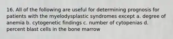 16. All of the following are useful for determining prognosis for patients with the myelodysplastic syndromes except a. degree of anemia b. cytogenetic findings c. number of cytopenias d. percent blast cells in the bone marrow